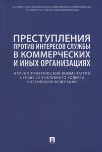 Преступления против интересов службы в коммерческих и иных организациях. Научно-практический комментарий к главе 23 Уголовного кодекса Российской Феде