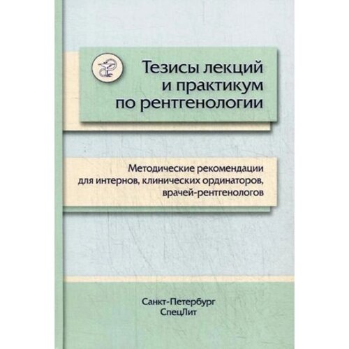 Тезисы лекций и практикум по рентгенологии: методические рекомендации для интернов, клинических ординаторов, врачей-рентгенологов