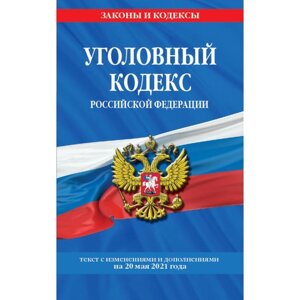 Уголовный кодекс Российской Федерации: текст с изменениями и дополнениями на 20 мая 2021 г.